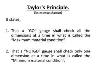 Taylor's Principle.
(for the design of gauges)
It states,
1. That a “GO” gauge shall check all the
dimensions at a time in what is called the
“Maximum material condition”.
2. That a “NOTGO” gauge shall check only one
dimension at a time in what is called the
“Minimum material condition”.
 