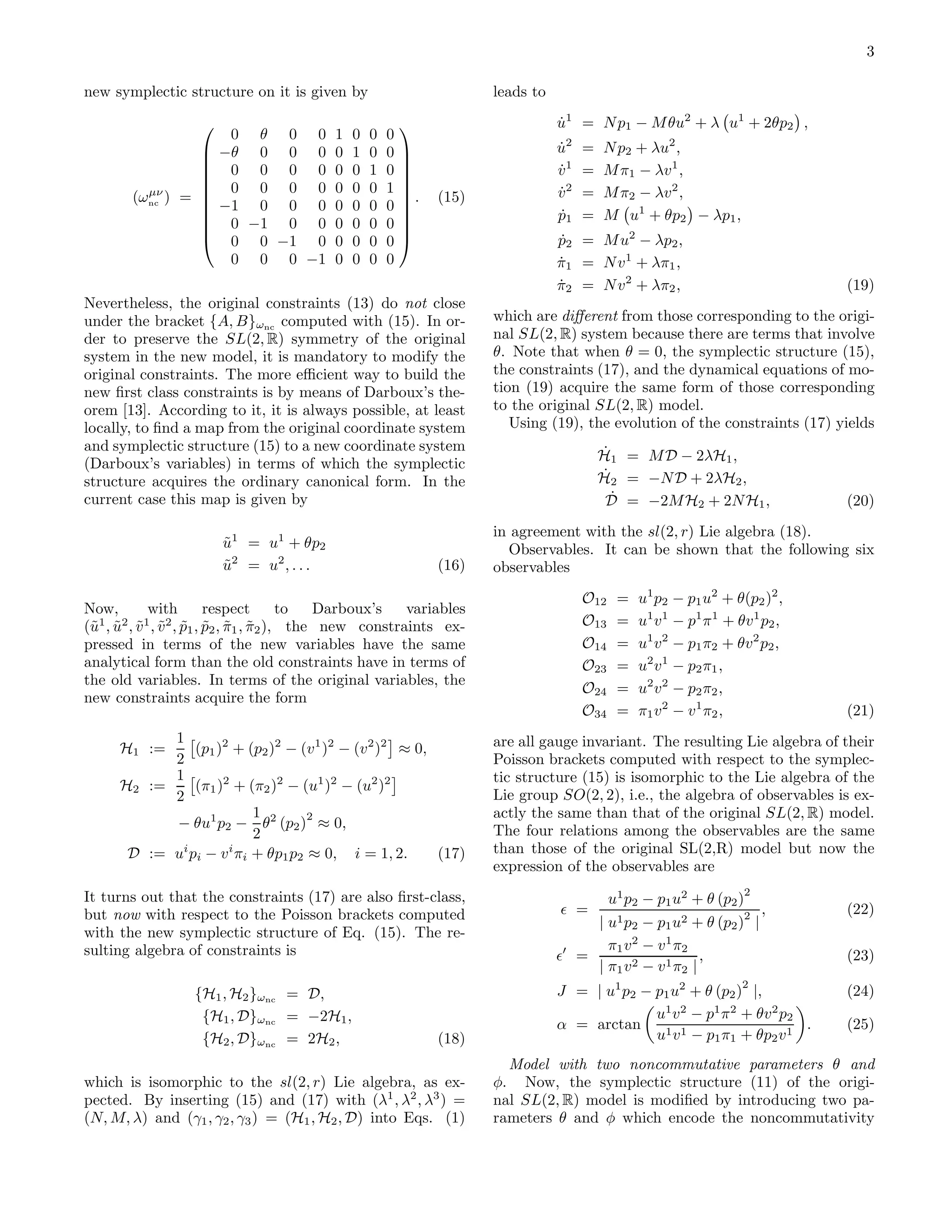 3

new symplectic structure on it is given by                              leads to
                                                                                   u1 = N p1 − M θu2 + λ u1 + 2θp2 ,
                                                                                   ˙
                         0 θ 0 0            1   0   0   0
                                                           
                       −θ 0 0 0            0   1   0   0                         u2
                                                                                   ˙    =   N p2 + λu2 ,
                         0 0 0 0            0   0   1   0                          v1
                                                                                   ˙    =   M π1 − λv 1 ,
                                                           
                                                           
                         0 0 0 0            0   0   0   1
                                                           
          µν
        (ωnc ) = 
                 
                                                            .
                                                            
                                                                 (15)              v2
                                                                                   ˙    =   M π2 − λv 2 ,
                        −1 0 0 0            0   0   0   0
                                                                                   ˙
                                                                                   p1   =   M u1 + θp2 − λp1 ,
                                                           
                 
                        0 −1 0 0           0   0   0   0   
                                                            
                        0 0 −1 0           0   0   0   0                         p2 = M u2 − λp2 ,
                                                                                   ˙
                         0 0 0 −1           0   0   0   0                          π1 = N v 1 + λπ1 ,
                                                                                   ˙
                                                                                   π2 = N v 2 + λπ2 ,
                                                                                   ˙                                             (19)
Nevertheless, the original constraints (13) do not close
under the bracket {A, B}ωnc computed with (15). In or-                  which are diﬀerent from those corresponding to the origi-
der to preserve the SL(2, R) symmetry of the original                   nal SL(2, R) system because there are terms that involve
system in the new model, it is mandatory to modify the                  θ. Note that when θ = 0, the symplectic structure (15),
original constraints. The more eﬃcient way to build the                 the constraints (17), and the dynamical equations of mo-
new ﬁrst class constraints is by means of Darboux’s the-                tion (19) acquire the same form of those corresponding
orem [13]. According to it, it is always possible, at least             to the original SL(2, R) model.
locally, to ﬁnd a map from the original coordinate system                  Using (19), the evolution of the constraints (17) yields
and symplectic structure (15) to a new coordinate system                                    ˙
                                                                                            H1 = M D − 2λH1 ,
(Darboux’s variables) in terms of which the symplectic
structure acquires the ordinary canonical form. In the                                      ˙ 2 = −N D + 2λH2 ,
                                                                                            H
current case this map is given by                                                             ˙
                                                                                             D = −2M H2 + 2N H1 ,                (20)
                                                                        in agreement with the sl(2, r) Lie algebra (18).
                        u1 = u1 + θp2
                        ˜                                                 Observables. It can be shown that the following six
                        u2 = u2 , . . .
                        ˜                                        (16)   observables
                                                                                        O12    =   u1 p2 − p1 u2 + θ(p2 )2 ,
Now,          with          respect        to  Darboux’s   variables
(˜1 , u2 , v 1 , v 2 , p1 , p2 , π1 , π2 ), the new constraints ex-
 u ˜ ˜ ˜ ˜ ˜ ˜ ˜                                                                        O13    =   u1 v 1 − p1 π 1 + θv 1 p2 ,
pressed in terms of the new variables have the same                                     O14    =   u1 v 2 − p1 π2 + θv 2 p2 ,
analytical form than the old constraints have in terms of                               O23    =   u2 v 1 − p2 π1 ,
the old variables. In terms of the original variables, the
                                                                                        O24    =   u2 v 2 − p2 π2 ,
new constraints acquire the form
                                                                                        O34    =   π1 v 2 − v 1 π2 ,             (21)
            1                                                           are all gauge invariant. The resulting Lie algebra of their
      H1 :=     (p1 )2 + (p2 )2 − (v 1 )2 − (v 2 )2 ≈ 0,
            2                                                           Poisson brackets computed with respect to the symplec-
            1                                                           tic structure (15) is isomorphic to the Lie algebra of the
      H2 :=     (π1 )2 + (π2 )2 − (u1 )2 − (u2 )2
            2                                                           Lie group SO(2, 2), i.e., the algebra of observables is ex-
                           1        2                                   actly the same than that of the original SL(2, R) model.
            − θu1 p2 − θ2 (p2 ) ≈ 0,                                    The four relations among the observables are the same
                           2
       D := ui pi − v i πi + θp1 p2 ≈ 0, i = 1, 2.       (17)           than those of the original SL(2,R) model but now the
                                                                        expression of the observables are
                                                                                                                      2
It turns out that the constraints (17) are also ﬁrst-class,                                   u1 p2 − p1 u2 + θ (p2 )
but now with respect to the Poisson brackets computed                              ǫ =                                2   ,      (22)
                                                                                        | u1 p2 − p1 u2 + θ (p2 ) |
with the new symplectic structure of Eq. (15). The re-
sulting algebra of constraints is                                                         π1 v 2 − v 1 π2
                                                                                   ǫ′ =                     ,                    (23)
                                                                                        | π1 v 2 − v 1 π2 |
                                                                                                                      2
                   {H1 , H2 }ωnc = D,                                              J = | u1 p2 − p1 u2 + θ (p2 ) |,              (24)
                    {H1 , D}ωnc = −2H1 ,                                                         u1 v 2 − p1 π 2 + θv 2 p2
                                                                                   α = arctan                              .     (25)
                    {H2 , D}ωnc = 2H2 ,                          (18)                            u1 v 1 − p1 π1 + θp2 v 1
                                                                          Model with two noncommutative parameters θ and
which is isomorphic to the sl(2, r) Lie algebra, as ex-                 φ. Now, the symplectic structure (11) of the origi-
pected. By inserting (15) and (17) with (λ1 , λ2 , λ3 ) =               nal SL(2, R) model is modiﬁed by introducing two pa-
(N, M, λ) and (γ1 , γ2 , γ3 ) = (H1 , H2 , D) into Eqs. (1)             rameters θ and φ which encode the noncommutativity
 