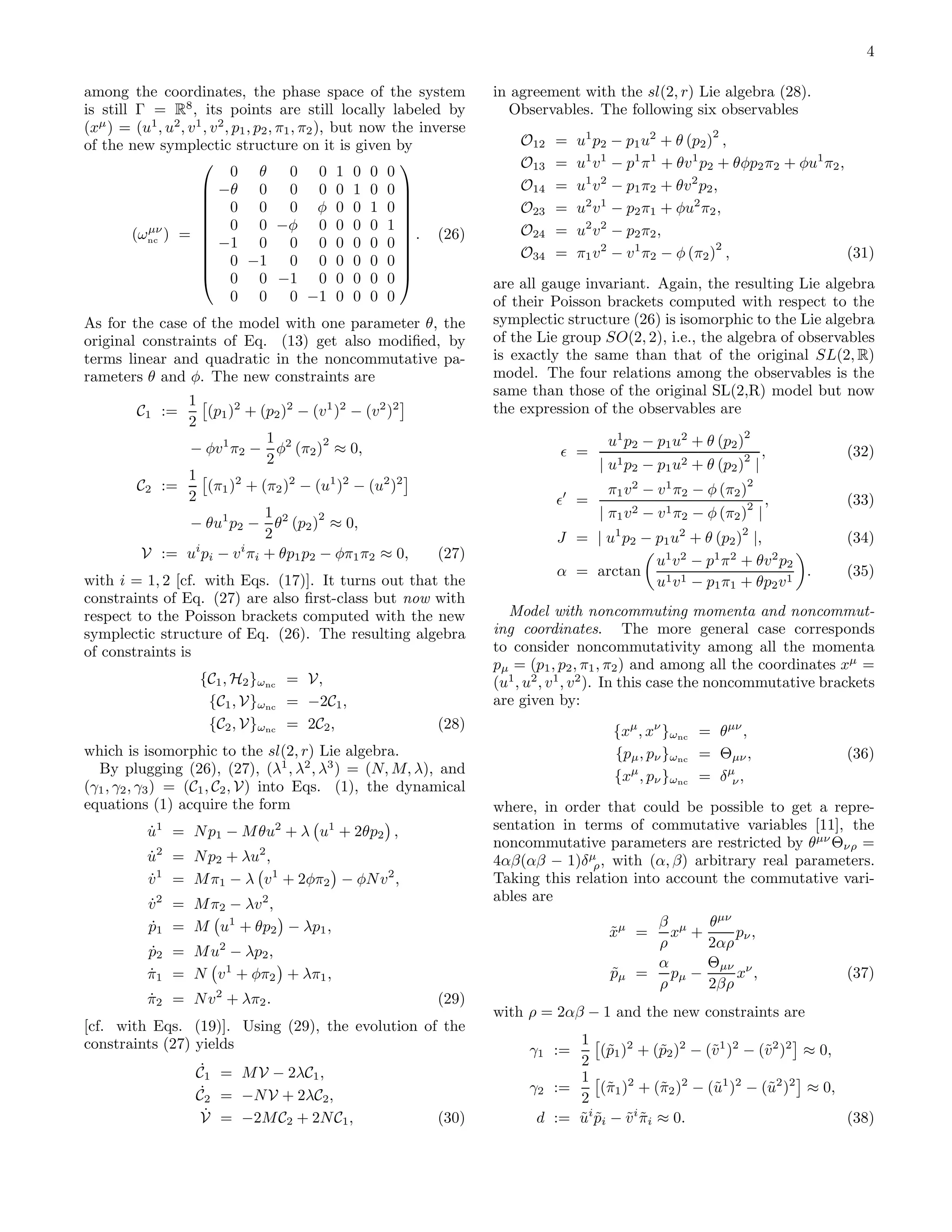 4

among the coordinates, the phase space of the system                      in agreement with the sl(2, r) Lie algebra (28).
is still Γ = R8 , its points are still locally labeled by                   Observables. The following six observables
(xµ ) = (u1 , u2 , v 1 , v 2 , p1 , p2 , π1 , π2 ), but now the inverse                                        2
of the new symplectic structure on it is given by                             O12   =   u1 p2 − p1 u2 + θ (p2 ) ,
                                                                              O13   =   u1 v 1 − p1 π 1 + θv 1 p2 + θφp2 π2 + φu1 π2 ,
                              0 θ          0 0 1 0 0 0
                                                            
                       −θ 0 0 0 0 1 0 0                                     O14   =   u1 v 2 − p1 π2 + θv 2 p2 ,
                       0 0 0 φ 0 0 1 0                                      O23   =   u2 v 1 − p2 π1 + φu2 π2 ,
                                                            
                       0 0 −φ 0 0 0 0 1 
                                                            
           µν
         (ωnc ) =                                            . (26)         O24   =   u2 v 2 − p2 π2 ,
                       −1 0 0 0 0 0 0 0                                                                         2
                       0 −1 0 0 0 0 0 0                                     O34   =   π1 v 2 − v 1 π2 − φ (π2 ) ,                    (31)
                                                            
                       0 0 −1 0 0 0 0 0 
                                                                          are all gauge invariant. Again, the resulting Lie algebra
                              0 0 0 −1 0 0 0 0                            of their Poisson brackets computed with respect to the
As for the case of the model with one parameter θ, the                    symplectic structure (26) is isomorphic to the Lie algebra
original constraints of Eq. (13) get also modiﬁed, by                     of the Lie group SO(2, 2), i.e., the algebra of observables
terms linear and quadratic in the noncommutative pa-                      is exactly the same than that of the original SL(2, R)
rameters θ and φ. The new constraints are                                 model. The four relations among the observables is the
                                                                          same than those of the original SL(2,R) model but now
               1
         C1 :=     (p1 )2 + (p2 )2 − (v 1 )2 − (v 2 )2                    the expression of the observables are
               2
                              1                                                                                      2
               − φv 1 π2 − φ2 (π2 ) ≈ 0,
                                        2                                                    u1 p2 − p1 u2 + θ (p2 )
                              2                                                      ǫ =                             2     ,          (32)
                                                                                           | u1 p2 − p1 u2 + θ (p2 ) |
               1
         C2 :=     (π1 )2 + (π2 )2 − (u1 )2 − (u2 )2                                         π1 v 2 − v 1 π2 − φ (π2 )
                                                                                                                       2
               2                                                                    ǫ′ =                                   ,          (33)
                                                                                                                       2
                              1        2                                                   | π1 v 2 − v 1 π2 − φ (π2 ) |
               − θu1 p2 − θ2 (p2 ) ≈ 0,
                              2                                                     J = | u1 p2 − p1 u2 + θ (p2 )2 |,                 (34)
          V := ui pi − v i πi + θp1 p2 − φπ1 π2 ≈ 0,             (27)                             u1 v 2 − p1 π 2 + θv 2 p2
                                                                                    α = arctan                              .         (35)
with i = 1, 2 [cf. with Eqs. (17)]. It turns out that the                                         u1 v 1 − p1 π1 + θp2 v 1
constraints of Eq. (27) are also ﬁrst-class but now with
respect to the Poisson brackets computed with the new                       Model with noncommuting momenta and noncommut-
symplectic structure of Eq. (26). The resulting algebra                   ing coordinates. The more general case corresponds
of constraints is                                                         to consider noncommutativity among all the momenta
                                                                          pµ = (p1 , p2 , π1 , π2 ) and among all the coordinates xµ =
                      {C1 , H2 }ωnc = V,                                  (u1 , u2 , v 1 , v 2 ). In this case the noncommutative brackets
                       {C1 , V}ωnc = −2C1 ,                               are given by:
                       {C2 , V}ωnc = 2C2 ,                       (28)                         {xµ , xν }ωnc = θµν ,
which is isomorphic to the sl(2, r) Lie algebra.                                              {pµ , pν }ωnc = Θµν ,                   (36)
  By plugging (26), (27), (λ1 , λ2 , λ3 ) = (N, M, λ), and                                    {xµ , pν }ωnc = δ µν ,
(γ1 , γ2 , γ3 ) = (C1 , C2 , V) into Eqs. (1), the dynamical
equations (1) acquire the form                                            where, in order that could be possible to get a repre-
           ˙
           u   1                   2         1
                   = N p1 − M θu + λ u + 2θp2 ,                           sentation in terms of commutative variables [11], the
                                                                          noncommutative parameters are restricted by θµν Θνρ =
           u = N p2 + λu2 ,
           ˙   2
                                                                          4αβ(αβ − 1)δ µρ , with (α, β) arbitrary real parameters.
           v 1 = M π1 − λ v 1 + 2φπ2 − φN v 2 ,
           ˙                                                              Taking this relation into account the commutative vari-
                                                                          ables are
           v 2 = M π2 − λv 2 ,
           ˙
           p1 = M u1 + θp2 − λp1 ,
           ˙                                                                                       β µ        θµν
                                                                                             xµ =
                                                                                             ˜        x +         pν ,
                                                                                                    ρ         2αρ
           p2 = M u2 − λp2 ,
           ˙
                                                                                                   α          Θµν ν
           π1 = N v 1 + φπ2 + λπ1 ,
           ˙                                                                                 ˜
                                                                                             pµ   = pµ −          x ,                 (37)
                                                                                                    ρ         2βρ
                        2
           π2 = N v + λπ2 .
           ˙                                                     (29)
                                                                          with ρ = 2αβ − 1 and the new constraints are
[cf. with Eqs. (19)]. Using (29), the evolution of the
constraints (27) yields                                                               1
                                                                                γ1 :=     (˜1 )2 + (˜2 )2 − (˜1 )2 − (˜2 )2 ≈ 0,
                                                                                           p         p       v        v
                                                                                      2
                      ˙
                     C1 = M V − 2λC1 ,                                                1
                      ˙                                                         γ2 :=     (˜1 )2 + (˜2 )2 − (˜1 )2 − (˜2 )2 ≈ 0,
                                                                                           π         π       u        u
                     C2 = −N V + 2λC2 ,                                               2
                       ˙
                      V = −2M C2 + 2N C1 ,                       (30)            d := ui pi − v i πi ≈ 0.
                                                                                      ˜ ˜      ˜˜                                (38)
 