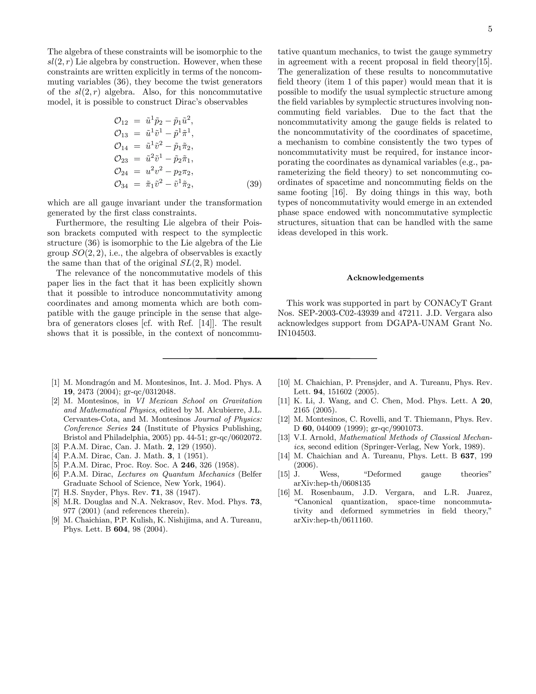 5

The algebra of these constraints will be isomorphic to the       tative quantum mechanics, to twist the gauge symmetry
sl(2, r) Lie algebra by construction. However, when these        in agreement with a recent proposal in ﬁeld theory[15].
constraints are written explicitly in terms of the noncom-       The generalization of these results to noncommutative
muting variables (36), they become the twist generators          ﬁeld theory (item 1 of this paper) would mean that it is
of the sl(2, r) algebra. Also, for this noncommutative           possible to modify the usual symplectic structure among
model, it is possible to construct Dirac’s observables           the ﬁeld variables by symplectic structures involving non-
                                                                 commuting ﬁeld variables. Due to the fact that the
                   O12   =   u 1 p2 − p1 u 2 ,
                             ˜ ˜       ˜ ˜                       noncommutativity among the gauge ﬁelds is related to
                   O13   =   u 1 v 1 − p1 π 1 ,
                             ˜ ˜       ˜ ˜                       the noncommutativity of the coordinates of spacetime,
                   O14   =     1 2
                             u v − p1 π2 ,
                             ˜ ˜       ˜ ˜                       a mechanism to combine consistently the two types of
                               2 1                               noncommutativity must be required, for instance incor-
                   O23   =   u v − p2 π1 ,
                             ˜ ˜       ˜ ˜                       porating the coordinates as dynamical variables (e.g., pa-
                   O24   =   u2 v 2 − p2 π2 ,                    rameterizing the ﬁeld theory) to set noncommuting co-
                   O34   =   π1 v 2 − v 1 π2 ,
                             ˜ ˜       ˜ ˜               (39)    ordinates of spacetime and noncommuting ﬁelds on the
                                                                 same footing [16]. By doing things in this way, both
which are all gauge invariant under the transformation           types of noncommutativity would emerge in an extended
generated by the ﬁrst class constraints.                         phase space endowed with noncommutative symplectic
   Furthermore, the resulting Lie algebra of their Pois-         structures, situation that can be handled with the same
son brackets computed with respect to the symplectic             ideas developed in this work.
structure (36) is isomorphic to the Lie algebra of the Lie
group SO(2, 2), i.e., the algebra of observables is exactly
the same than that of the original SL(2, R) model.
   The relevance of the noncommutative models of this
                                                                                    Acknowledgements
paper lies in the fact that it has been explicitly shown
that it possible to introduce noncommutativity among
coordinates and among momenta which are both com-                  This work was supported in part by CONACyT Grant
patible with the gauge principle in the sense that alge-         Nos. SEP-2003-C02-43939 and 47211. J.D. Vergara also
bra of generators closes [cf. with Ref. [14]]. The result        acknowledges support from DGAPA-UNAM Grant No.
shows that it is possible, in the context of noncommu-           IN104503.




 [1] M. Mondrag´n and M. Montesinos, Int. J. Mod. Phys. A
                  o                                              [10] M. Chaichian, P. Prensjder, and A. Tureanu, Phys. Rev.
     19, 2473 (2004); gr-qc/0312048.                                  Lett. 94, 151602 (2005).
 [2] M. Montesinos, in VI Mexican School on Gravitation          [11] K. Li, J. Wang, and C. Chen, Mod. Phys. Lett. A 20,
     and Mathematical Physics, edited by M. Alcubierre, J.L.          2165 (2005).
     Cervantes-Cota, and M. Montesinos Journal of Physics:       [12] M. Montesinos, C. Rovelli, and T. Thiemann, Phys. Rev.
     Conference Series 24 (Institute of Physics Publishing,           D 60, 044009 (1999); gr-qc/9901073.
     Bristol and Philadelphia, 2005) pp. 44-51; gr-qc/0602072.   [13] V.I. Arnold, Mathematical Methods of Classical Mechan-
 [3] P.A.M. Dirac, Can. J. Math. 2, 129 (1950).                       ics, second edition (Springer-Verlag, New York, 1989).
 [4] P.A.M. Dirac, Can. J. Math. 3, 1 (1951).                    [14] M. Chaichian and A. Tureanu, Phys. Lett. B 637, 199
 [5] P.A.M. Dirac, Proc. Roy. Soc. A 246, 326 (1958).                 (2006).
 [6] P.A.M. Dirac, Lectures on Quantum Mechanics (Belfer         [15] J.      Wess,        “Deformed       gauge     theories”
     Graduate School of Science, New York, 1964).                     arXiv:hep-th/0608135
 [7] H.S. Snyder, Phys. Rev. 71, 38 (1947).                      [16] M. Rosenbaum, J.D. Vergara, and L.R. Juarez,
 [8] M.R. Douglas and N.A. Nekrasov, Rev. Mod. Phys. 73,              “Canonical quantization, space-time noncommuta-
     977 (2001) (and references therein).                             tivity and deformed symmetries in ﬁeld theory,”
 [9] M. Chaichian, P.P. Kulish, K. Nishijima, and A. Tureanu,         arXiv:hep-th/0611160.
     Phys. Lett. B 604, 98 (2004).
 