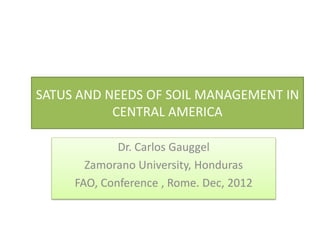 SATUS AND NEEDS OF SOIL MANAGEMENT IN
CENTRAL AMERICA
Dr. Carlos Gauggel
Zamorano University, Honduras
FAO, Conference , Rome. Dec, 2012
 