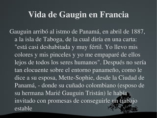 Vida de Gaugin en Francia Gauguin arribó al istmo de Panamá, en abril de 1887, a la isla de Taboga, de la cual diría en una carta: "está casi deshabitada y muy fértil. Yo llevo mis colores y mis pinceles y yo me empaparé de ellos lejos de todos los seres humanos". Después no sería tan elocuente sobre el entorno panameño, como le dice a su esposa, Mette-Sophie, desde la Ciudad de Panamá, - donde su cuñado colombiano (esposo de su hermana Marié Gauguin Tristán) le había invitado con promesas de conseguirle un trabajo estable 