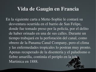Vida de Gaugin en Francia En la siguiente carta a Mette-Sophie le contará su desventura ocurrida en el barrio de San Felipe, donde fue tomado preso por la policía, por el delito de haber orinado en una de sus calles. Durante un tiempo trabajará en la perforación del canal, como obrero de la Panama Canal Company, pero el clima y las enfermedades tropicales lo postran muy pronto. Apenas recuperado de la disentería y el paludismo o fiebre amarilla, continúa el periplo en la isla Martinica en 1888. 