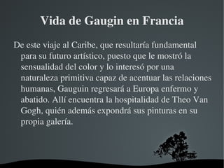 Vida de Gaugin en Francia De este viaje al Caribe, que resultaría fundamental para su futuro artístico, puesto que le mostró la sensualidad del color y lo interesó por una naturaleza primitiva capaz de acentuar las relaciones humanas, Gauguin regresará a Europa enfermo y abatido. Allí encuentra la hospitalidad de Theo Van Gogh, quién además expondrá sus pinturas en su propia galería. 