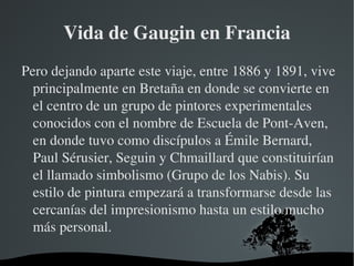 Vida de Gaugin en Francia Pero dejando aparte este viaje, entre 1886 y 1891, vive principalmente en Bretaña en donde se convierte en el centro de un grupo de pintores experimentales conocidos con el nombre de Escuela de Pont-Aven, en donde tuvo como discípulos a Émile Bernard, Paul Sérusier, Seguin y Chmaillard que constituirían el llamado simbolismo (Grupo de los Nabis). Su estilo de pintura empezará a transformarse desde las cercanías del impresionismo hasta un estilo mucho más personal. 