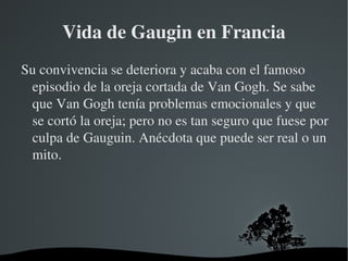 Vida de Gaugin en Francia Su convivencia se deteriora y acaba con el famoso episodio de la oreja cortada de Van Gogh. Se sabe que Van Gogh tenía problemas emocionales y que se cortó la oreja; pero no es tan seguro que fuese por culpa de Gauguin. Anécdota que puede ser real o un mito. 