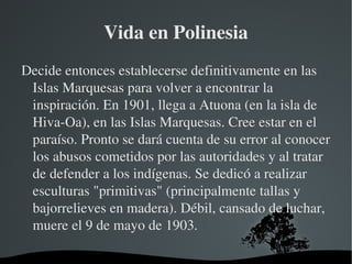 Vida en Polinesia Decide entonces establecerse definitivamente en las Islas Marquesas para volver a encontrar la inspiración. En 1901, llega a Atuona (en la isla de Hiva-Oa), en las Islas Marquesas. Cree estar en el paraíso. Pronto se dará cuenta de su error al conocer los abusos cometidos por las autoridades y al tratar de defender a los indígenas. Se dedicó a realizar esculturas "primitivas" (principalmente tallas y bajorrelieves en madera). Débil, cansado de luchar, muere el 9 de mayo de 1903. 
