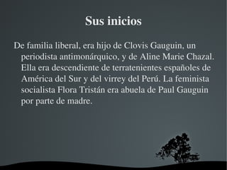 Sus inicios De familia liberal, era hijo de Clovis Gauguin, un periodista antimonárquico, y de Aline Marie Chazal. Ella era descendiente de terratenientes españoles de América del Sur y del virrey del Perú. La feminista socialista Flora Tristán era abuela de Paul Gauguin por parte de madre. 