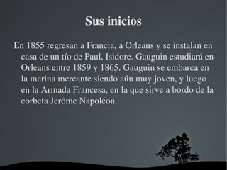Sus inicios En 1855 regresan a Francia, a Orleans y se instalan en casa de un tío de Paul, Isidore. Gauguin estudiará en Orleans entre 1859 y 1865. Gauguin se embarca en la marina mercante siendo aún muy joven, y luego en la Armada Francesa, en la que sirve a bordo de la corbeta Jerôme Napoléon. 