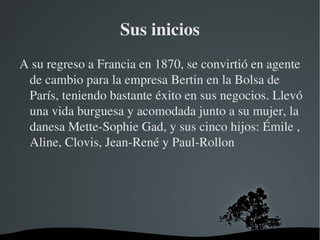 Sus inicios A su regreso a Francia en 1870, se convirtió en agente de cambio para la empresa Bertin en la Bolsa de París, teniendo bastante éxito en sus negocios. Llevó una vida burguesa y acomodada junto a su mujer, la danesa Mette-Sophie Gad, y sus cinco hijos: Émile , Aline, Clovis, Jean-René y Paul-Rollon 