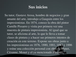Sus inicios Su tutor, Gustave Arosa, hombre de negocios y gran amante del arte, introdujo a Gauguin entre los impresionistas. En 1874, conoce la obra del pintor Camille Pissarro y visita por primera vez una muestra de pintura impresionista. Al igual que su tutor, se aficiona al arte, lo que le lleva a tomar clases de pintura y a hacer sus primeros intentos de creación en este terreno. Expone sus obras junto a los impresionistas en 1876, 1880, 1881, 1882 y 1886 y reúne una colección personal con obra de Manet, Cézanne, Monet y el ya mencionado Pissarro. 