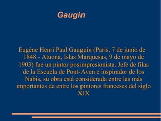 Gaugin Eugène Henri Paul Gauguin (París, 7 de junio de 1848 - Atuona, Islas Marquesas, 9 de mayo de 1903) fue un pintor posimpresionista. Jefe de filas de la Escuela de Pont-Aven e inspirador de los Nabis, su obra está considerada entre las más importantes de entre los pintores franceses del siglo XIX 