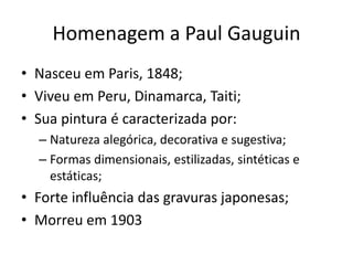 Homenagem a Paul Gauguin
• Nasceu em Paris, 1848;
• Viveu em Peru, Dinamarca, Taiti;
• Sua pintura é caracterizada por:
– Natureza alegórica, decorativa e sugestiva;
– Formas dimensionais, estilizadas, sintéticas e
estáticas;
• Forte influência das gravuras japonesas;
• Morreu em 1903
 
