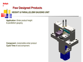 Few Designed ProductsFew Designed Products
Deligh
t
HEIGHT & PARALLELISM GAUGING UNIT
Application:-Sinter product height
& parallelism gauging
Component :-Automobile sinter product
Cycle Time:-6 sec/component.
 