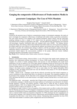 New Media and Mass Communication www.iiste.org
ISSN 2224-3267 (Paper) ISSN 2224-3275 (Online)
Vol.13, 2013
7
Gauging the comparative Effectiveness of Trado-modern Media in
grassroots Campaigns: The Case of NOA Mandate
Barigbon Gbara Nsereka1*
Kenneth Adiele2
1, Department of Mass communication, Faculty of Management Sciences, Faculty of Management Siences,
Rivers State University of Science and Technology, Nkpolu-Oroworukwo, Private Mail Bag 5080, Port
Harcourt, Nigeria
2, Department of Marketing, Faculty of Management Sciences, Faculty of Management Siences,Rivers State
University of Science and Technology, Nkpolu-Oroworukwo, 5080, Port Harcourt, Nigeria
Abstract
Aroused by the persistent issue of defective communication strategy in development campaigns, this study set
out to investigate the comparative effectiveness of traditional and modern media in grassroots sensitization.
The work which focused on the mandate of the National Orientation Agency (NOA), used the multi-stage
sampling technique to draw a sample of 915 subjects from the grassroots population of the South-East
Geo-political Zone of Nigeria, to participate in the study. The data gathered with a questionnaire were analyzed
with percentages, frequency distribution tables and weighted mean scores (WMS). The findings showed,
among other things, that whereas a blend of the traditional and modern media was vital to grassroots campaigns,
the modern media were more effective in influencing the audience; government does not factor in the views of
the people in its plans; the communication strategy is defective; and that government’s neglect of the people
undermines effective communication. Based on these findings, it was recommended, among other things, that
government should improve the socio-economic condition of the people, effectively monitor feedback
mechanism and factor in the people’s views in its policies.
Key Words: NOA, Traditional media, Modern media, Grassroots, Campaigns
1 Introduction
Defective communication strategy, observers believe, is one of the factors that impede media campaigns and,
therefore, have undermined economic development. As Nwosu (1990) recalls, Nigeria has produced typical
examples of a mixture of media campaign failures and successes in rural development and overall social
mobilization. He says an analysis of six of the major national campaigns carried out with the aid of the media
shows that four of them were relatively successful while two were not. The relatively successful ones were the
Currency Change project of 1971; the Right-hand Drive traffic change of 1973; the Metrication Programme (or
change to the metric system campaign) of 1973 and, to some extent, the War Against Indiscipline (WAI)
campaign of 1984. The largely unsuccessful ones were the National Census project of 1973 and the Operation
Feed the Nation (OFN) of 1976.
A further analysis of the campaigns reveals that the relatively successful ones had in-built compulsory or
coercive mechanism in them and provided little or no alternative to the people. This compelled compliance with
the demands of the campaigns. On the other hand, in the campaigns that registered relative failures, such as the
OFN, individuals had choices on the matter because it was largely voluntary and had little or no in-built coercive
mechanism.
This finding has made some people generalize that if Nigeria wants to guarantee success in any development
or mobilization campaign, it should not give the target audiences of such projects any alternatives, but should,
through legislative, economic and political sanctions, compel them to adopt the idea or practices being
introduced (Opubor, 1985). Yet as Opubor (1985) reasons, “people are more responsive if they feel involved in
decisions and have a stake in new projects” (p. 198).
As Nigerians are made to believe, it was in recognition of the situation and in an effort to redress that situation
that the Obasanjo government, in 1999, designed its progammes for poverty alleviation (now known as poverty
reduction), the declaration of human responsibilities, commitment to fairness, justice, equity and transparency as
well as a national rebirth (which was launched on September 10, 1999). Seemingly the most comprehensive of
all these policy packages is the National Economic Empowerment and Development Strategy (NEEDS) which
encapsulates the talks about a total reform of the economy. Championing these programmes has been NOA
whose three-fold mandate is orientation, public enlightenment and social mobilization.
 