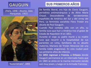(París, 1848 - Atuona, Islas
Marquesas, 1903)
De familia liberal, era hijo de Clovis Gauguin,
periodista antimonárquico y de Aline Marie
Chazal. Descendiente de terratenientes
españoles de América del Sur y del virrey del
Perú. La feminista socialista Flora Tristán era
abuela de Paul Gauguin.
Cuando Paul contaba sólo con un año, su
familia tuvo que huir a América tras el golpe de
Estado de Napoleón III en 1851.
Durante el viaje su padre murió y su madre
tuvo que recurrir a la hospitalidad de sus
parientes en Lima, familiares de su abuelo
materno, Mariano de Tristán Moscoso (de una
familia noble aragonesa). En esta ciudad pasó
sus primeros años de infancia.
En 1855 regresan a Francia, a Orleans donde
Gauguin permanece en un internado hasta que
en 1865 se alista en la marina mercante siendo
aún muy joven, y luego en la Armada Francesa.“Autorretrato”, 1893
 