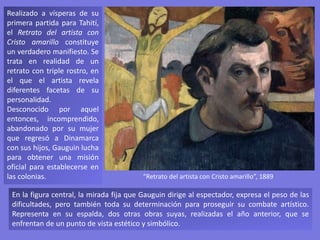 Realizado a vísperas de su
primera partida para Tahití,
el Retrato del artista con
Cristo amarillo constituye
un verdadero manifiesto. Se
trata en realidad de un
retrato con triple rostro, en
el que el artista revela
diferentes facetas de su
personalidad.
Desconocido por aquel
entonces, incomprendido,
abandonado por su mujer
que regresó a Dinamarca
con sus hijos, Gauguin lucha
para obtener una misión
oficial para establecerse en
las colonias.
En la figura central, la mirada fija que Gauguin dirige al espectador, expresa el peso de las
dificultades, pero también toda su determinación para proseguir su combate artístico.
Representa en su espalda, dos otras obras suyas, realizadas el año anterior, que se
enfrentan de un punto de vista estético y simbólico.
“Retrato del artista con Cristo amarillo”, 1889
 