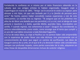 Fortalecida la confianza en si mismo por el éxito financiero obtenido en la
subasta que sus amigos artistas le habían organizado, Gauguin viajó a
Copenhague en marzo de 1891. “Vengo -así le anunció la visita a su esposa- para
abrazar a mis hijos, sin que sea tachado por ti y tu familia de persona poco
seria.” De hecho, parece haber concebido nuevas esperanzas a raíz de este
reencuentro. Le escribe tras su regreso: “Te aseguro que en los próximos tres
años he de librar una batalla que nos permitirá, a ti y a mí, vivir al abrigo de toda
penuria e injusticia (...) Adiós, querida Mette, queridos hijos, recordadme con
cariño. Y cuando regrese, nos volveremos a casar”. Gauguin iba concibiendo su
pintura ostensiblemente como visión, como encargo que él tenia que cumplir y
en pro del cual debía renunciar a toda felicidad hogareña.
A la luz de estas ideas, su viaje al Pacifico sur no parece haber sido emprendido
con la esperanza de poder llevar una vida dichosa, sino precisamente con el
convencimiento de tener que seguir un camino de purificación. Las ideas de
Gauguin acerca de su arte, en el que la fe y la devoción habían sido consideradas
siempre con profundo respeto, como partes esenciales de la vida, adquieren en
estas líneas de despedida dimensiones incluso de carácter religioso.
 