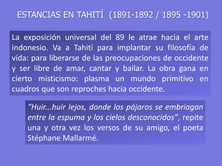 ESTANCIAS EN TAHITÍ (1891-1892 / 1895 -1901)
La exposición universal del 89 le atrae hacia el arte
indonesio. Va a Tahití para implantar su filosofía de
vida: para liberarse de las preocupaciones de occidente
y ser libre de amar, cantar y bailar. La obra gana en
cierto misticismo: plasma un mundo primitivo en
cuadros que son reproches hacia occidente.
“Huir...huir lejos, donde los pájaros se embriagan
entre la espuma y los cielos desconocidos”, repite
una y otra vez los versos de su amigo, el poeta
Stéphane Mallarmé.
 
