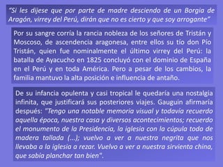 “Si les dijese que por parte de madre desciendo de un Borgia de
Aragón, virrey del Perú, dirán que no es cierto y que soy arrogante”
Por su sangre corría la rancia nobleza de los señores de Tristán y
Moscoso, de ascendencia aragonesa, entre ellos su tío don Pío
Tristán, quien fue nominalmente el último virrey del Perú: la
batalla de Ayacucho en 1825 concluyó con el dominio de España
en el Perú y en toda América. Pero a pesar de los cambios, la
familia mantuvo la alta posición e influencia de antaño.
De su infancia opulenta y casi tropical le quedaría una nostalgia
infinita, que justificará sus posteriores viajes. Gauguin afirmaría
después: "Tengo una notable memoria visual y todavía recuerdo
aquella época, nuestra casa y diversos acontecimientos; recuerdo
el monumento de la Presidencia, la iglesia con la cúpula toda de
madera tallada (...); vuelvo a ver a nuestra negrita que nos
llevaba a la iglesia a rezar. Vuelvo a ver a nuestra sirvienta china,
que sabía planchar tan bien".
 