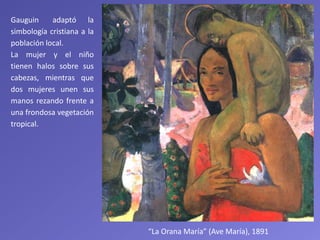 “La Orana María” (Ave María), 1891
Gauguin adaptó la
simbología cristiana a la
población local.
La mujer y el niño
tienen halos sobre sus
cabezas, mientras que
dos mujeres unen sus
manos rezando frente a
una frondosa vegetación
tropical.
 