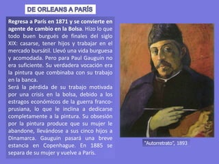 Regresa a París en 1871 y se convierte en
agente de cambio en la Bolsa. Hizo lo que
todo buen burgués de finales del siglo
XIX: casarse, tener hijos y trabajar en el
mercado bursátil. Llevó una vida burguesa
y acomodada. Pero para Paul Gauguin no
era suficiente. Su verdadera vocación era
la pintura que combinaba con su trabajo
en la banca.
Será la pérdida de su trabajo motivada
por una crisis en la bolsa, debido a los
estragos económicos de la guerra franco-
prusiana, lo que le inclina a dedicarse
completamente a la pintura. Su obsesión
por la pintura produce que su mujer le
abandone, llevándose a sus cinco hijos a
Dinamarca. Gauguin pasará una breve
estancia en Copenhague. En 1885 se
separa de su mujer y vuelve a París.
“Autorretrato”, 1893
 