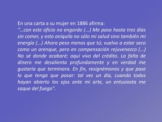 En una carta a su mujer en 1886 afirma:
“…con este oficio no engordo (...) Me paso hasta tres días
sin comer, y esto aniquila no sólo mi salud sino también mi
energía (...) Ahora peso menos que tú; vuelvo a estar seco
como un arenque, pero en compensación rejuvenezco (...)
No sé donde acabaré; aquí vivo del crédito. La falta de
dinero me desalienta profundamente y en verdad me
gustaría que terminara. En fin, resignémonos y que pase
lo que tenga que pasar: tal vez un día, cuando todos
hayan abierto los ojos ante mi arte, un entusiasta me
saque del fuego".
 