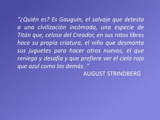 “¿Quién es? Es Gauguin, el salvaje que detesta
a una civilización incómoda, una especie de
Titán que, celoso del Creador, en sus ratos libres
hace su propia criatura, el niño que desmonta
sus juguetes para hacer otros nuevos, el que
reniega y desafía y que prefiere ver el cielo rojo
que azul como los demás. ”
AUGUST STRINDBERG
 