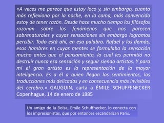 «A veces me parece que estoy loco y, sin embargo, cuanto
más reflexiono por la noche, en la cama, más convencido
estoy de tener razón. Desde hace mucho tiempo los filósofos
razonan sobre los fenómenos que nos parecen
sobrenaturales y cuyas sensaciones sin embargo logramos
percibir. Todo está ahí, en esa palabra. Rafael y los demás,
esos hombres en cuyas mentes se formulaba la sensación
mucho antes que el pensamiento, lo cual les permitió no
destruir nunca esa sensación y seguir siendo artistas. Y para
mí el gran artista es la representación de la mayor
inteligencia. Es a él a quien llegan los sentimientos, las
traducciones más delicadas y en consecuencia más invisibles
del cerebro.» GAUGUIN, carta a ÉMILE SCHUFFENECKER
Copenhague, 14 de enero de 1885
Un amigo de la Bolsa, Emile Schuffnecker, lo conecta con
los impresionistas, que por entonces escandalizan París.
 