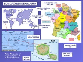 PRIMEROS AÑOS PARÍS
1871-1886
BRETAÑA I, MARTINICA
1886-1887
BRETAÑA II, ARLÉS
1888
PARÍS, BRETAÑA III
1889-1890
TAHITÍ I
1891-1893
PARÍS, TAHITÍ II
1895-1901
PARÍS, BRETAÑA IV
1893-1895
*Islas Marquesas, el
mayor archipiélago de
la Polinesia francesa
*ISLAS MARQUESAS:
HIVA OA (1901-1903)
 