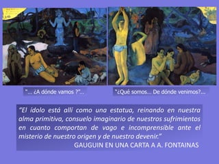 “¿Qué somos… De dónde venimos?...
“El ídolo está allí como una estatua, reinando en nuestra
alma primitiva, consuelo imaginario de nuestros sufrimientos
en cuanto comportan de vago e incomprensible ante el
misterio de nuestro origen y de nuestro devenir.”
GAUGUIN EN UNA CARTA A A. FONTAINAS
“… ¿A dónde vamos ?”…
 