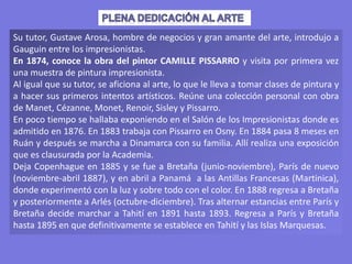 Su tutor, Gustave Arosa, hombre de negocios y gran amante del arte, introdujo a
Gauguin entre los impresionistas.
En 1874, conoce la obra del pintor CAMILLE PISSARRO y visita por primera vez
una muestra de pintura impresionista.
Al igual que su tutor, se aficiona al arte, lo que le lleva a tomar clases de pintura y
a hacer sus primeros intentos artísticos. Reúne una colección personal con obra
de Manet, Cézanne, Monet, Renoir, Sisley y Pissarro.
En poco tiempo se hallaba exponiendo en el Salón de los Impresionistas donde es
admitido en 1876. En 1883 trabaja con Pissarro en Osny. En 1884 pasa 8 meses en
Ruán y después se marcha a Dinamarca con su familia. Allí realiza una exposición
que es clausurada por la Academia.
Deja Copenhague en 1885 y se fue a Bretaña (junio-noviembre), París de nuevo
(noviembre-abril 1887), y en abril a Panamá a las Antillas Francesas (Martinica),
donde experimentó con la luz y sobre todo con el color. En 1888 regresa a Bretaña
y posteriormente a Arlés (octubre-diciembre). Tras alternar estancias entre París y
Bretaña decide marchar a Tahití en 1891 hasta 1893. Regresa a París y Bretaña
hasta 1895 en que definitivamente se establece en Tahití y las Islas Marquesas.
 