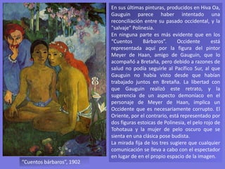 En sus últimas pinturas, producidos en Hiva Oa,
Gauguin parece haber intentado una
reconciliación entre su pasado occidental, y la
"salvaje" Polinesia.
En ninguna parte es más evidente que en los
“Cuentos Bárbaros”. Occidente está
representada aquí por la figura del pintor
Meyer de Haan, amigo de Gauguin, que lo
acompañó a Bretaña, pero debido a razones de
salud no podía seguirle al Pacífico Sur, al que
Gauguin no había visto desde que habían
trabajado juntos en Bretaña. La libertad con
que Gauguin realizó este retrato, y la
sugerencia de un aspecto demoníaco en el
personaje de Meyer de Haan, implica un
Occidente que es necesariamente corrupto. El
Oriente, por el contrario, está representado por
dos figuras estoicas de Polinesia, el pelo rojo de
Tohotaua y la mujer de pelo oscuro que se
sienta en una clásica pose budista.
La mirada fija de los tres sugiere que cualquier
comunicación se lleva a cabo con el espectador
en lugar de en el propio espacio de la imagen.
“Cuentos bárbaros”, 1902
 