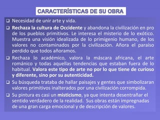  Necesidad de unir arte y vida.
 Rechaza la cultura de Occidente y abandona la civilización en pro
de los pueblos primitivos. Le interesa el misterio de lo exótico.
Muestra una visión idealizada de lo primigenio humano, de los
valores no contaminados por la civilización. Añora el paraíso
perdido que todos añoramos.
 Rechaza lo académico, valora la máscara africana, el arte
románico y todas aquellas tendencias que estaban fuera de lo
habitual. Valora este tipo de arte no por lo que tiene de curioso
y diferente, sino por su autenticidad.
 Su búsqueda trataba de hallar paisajes y gentes que simbolizaran
valores primitivos inalterados por una civilización corrompida.
 Su pintura es casi un misticismo, ya que intenta desentrañar el
sentido verdadero de la realidad. Sus obras están impregnadas
de una gran carga emocional y de descripción de valores.
 