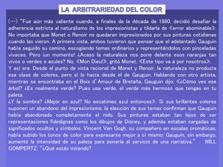 (…) “Fue aún más valiente cuando, a finales de la década de 1880, decidió desafiar la
adherencia estricta al naturalismo de los impresionistas y tildarla de «error abominable».
No importaba que Monet o Renoir no quedaran impresionados por sus pinturas cotidianas
cuando las vieron. A primera vista, ambos tuvieron que pensar que el adelantado Gauguin
había seguido su camino, escogiendo temas ordinarios y representándolos con pinceladas
vivaces. Pero ¡un momento! ¿Acaso la naturaleza nos pone delante esos naranjas tan
vivos o verdes o azules? No. «Mon Dieu!», gritó Monet. «Este tipo va a por nosotros».
Y así era. Desde el punto de vista racional de Monet y Renoir, la naturaleza no producía
esa clase de colores, pero sí lo hacía desde el de Gauguin. Hablando con otro artista,
mientras se encontraba en el Bois d’Amour de Bretaña, Gauguin dijo: «¿Cómo ves ese
árbol? ¿Es realmente verde? Pues usa verde, el verde más hermoso que tengas en tu
paleta.
¿Y la sombra? ¿Mejor en azul? No escatimes azul entonces». Si sus brillantes colores
suponen un abandono del impresionismo, la elección de sus temas confirman que Gauguin
había abandonado completamente el nido. Sus pinturas estaban tan lejos de ser
representaciones fidedignas como los dibujos de Disney, y además estaban cargadas de
significados ocultos y símbolos. Vincent Van Gogh, su compañero en escalas cromáticas,
había subido los tonos de color para expresarse mejor a sí mismo: Gauguin, sin embargo,
aumentó la intensidad de su paleta para ponerla al servicio de una narrativa.” WILL
GOMPERTZ: “¿Qué estás mirando?
 