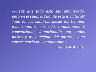 «Puede que todo esto sea amanerado,
pero en el cuadro, ¿dónde está lo natural?
Todo en los cuadros, desde los tiempos
más remotos, ha sido completamente
convencional, intencionado por todas
partes y muy alejado del natural, y en
consecuencia muy amanerado.»
PAUL GAUGUIN
 