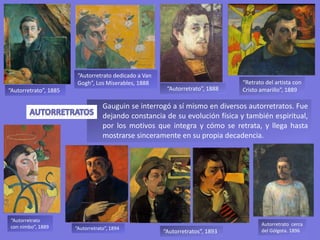 Gauguin se interrogó a sí mismo en diversos autorretratos. Fue
dejando constancia de su evolución física y también espiritual,
por los motivos que integra y cómo se retrata, y llega hasta
mostrarse sinceramente en su propia decadencia.
“Autorretrato dedicado a Van
Gogh”, Los Miserables, 1888 “Retrato del artista con
Cristo amarillo”, 1889“Autorretrato”, 1888
“Autorretratos”, 1893
“Autorretrato”, 1894
“Autorretrato
con nimbo”, 1889
“Autorretrato”, 1885
Autorretrato cerca
del Gólgota. 1896
 