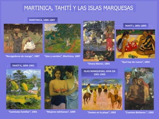 “Recogedoras de mango”, 1887
MARTINICA, 1886-1887
“Idas y venidas”, Martinica, 1887
ISLAS MARQUESAS, HIVA OA
1901-1903
“Jinetes en la playa”, 1902 “Cuentos Bárbaros “, 1902
TAHITÍ II, 1895-1901
“Caminata Familiar”, 1901 “Mujeres tahitianas”, 1899
TAHITÍ I, 1891-1893
“Qué hay de nuevo”, 1892
“Orana María!, 1891
MARTINICA, TAHITÍ Y LAS ISLAS MARQUESAS
 