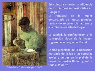 “El Bordador O Mette Gauguin”, 1878
Esta pintura muestra la influencia
de los pintores impresionistas en
Gauguin:
La robustez de la mujer
embarazada de huesos grandes,
realizando su tarea diaria, remite
a la mirada realista de Degas.
La calidad, la configuración y la
concepción global de la imagen
sugieren el enfoque de Manet .
La fina pincelada de la coloración
matizada de la luz y las sombras
azules y verdes en la piel de la
mujer, recuerdan Renoir y, sobre
todo a Pissarro.
 