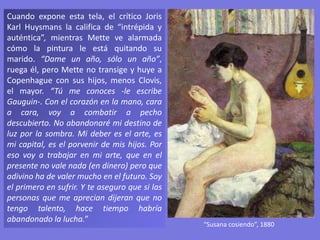 Cuando expone esta tela, el crítico Joris
Karl Huysmans la califica de “intrépida y
auténtica”, mientras Mette ve alarmada
cómo la pintura le está quitando su
marido. “Dame un año, sólo un año”,
ruega él, pero Mette no transige y huye a
Copenhague con sus hijos, menos Clovis,
el mayor. “Tú me conoces -le escribe
Gauguin-. Con el corazón en la mano, cara
a cara, voy a combatir a pecho
descubierto. No abandonaré mi destino de
luz por la sombra. Mi deber es el arte, es
mi capital, es el porvenir de mis hijos. Por
eso voy a trabajar en mi arte, que en el
presente no vale nada (en dinero) pero que
adivino ha de valer mucho en el futuro. Soy
el primero en sufrir. Y te aseguro que si las
personas que me aprecian dijeran que no
tengo talento, hace tiempo habría
abandonado la lucha.”
“Susana cosiendo”, 1880
 