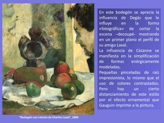En este bodegón se aprecia la
influencia de Degás que le
influye en la forma
«fotográfica» de cortar la
escena –decoupé- mostrando
en un primer plano el perfil de
su amigo Laval.
La influencia de Cézanne se
manifiesta en la simplificación
de formas enérgicamente
modeladas.
Pequeñas pinceladas de raíz
impresionista, lo mismo que el
uso de colores contrastados.
Pero hay un cierto
distanciamiento de este estilo
por el efecto ornamental que
Gauguin imprime a la pintura.
“Bodegón con retrato de Charles Laval”, 1886
 