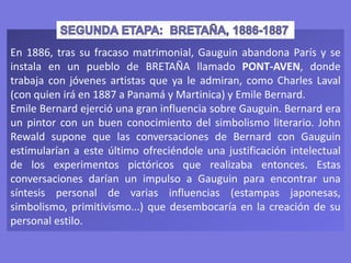 En 1886, tras su fracaso matrimonial, Gauguin abandona París y se
instala en un pueblo de BRETAÑA llamado PONT-AVEN, donde
trabaja con jóvenes artistas que ya le admiran, como Charles Laval
(con quien irá en 1887 a Panamá y Martinica) y Emile Bernard.
Emile Bernard ejerció una gran influencia sobre Gauguin. Bernard era
un pintor con un buen conocimiento del simbolismo literario. John
Rewald supone que las conversaciones de Bernard con Gauguin
estimularían a este último ofreciéndole una justificación intelectual
de los experimentos pictóricos que realizaba entonces. Estas
conversaciones darían un impulso a Gauguin para encontrar una
síntesis personal de varias influencias (estampas japonesas,
simbolismo, primitivismo...) que desembocaría en la creación de su
personal estilo.
 