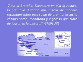 “Amo la Bretaña. Encuentro en ella lo rústico,
lo primitivo. Cuando mis zuecos de madera
retumban sobre este suelo de granito, escucho
el tono sordo, monótono y vigoroso que trato
de lograr en la pintura.” GAUGUIN
 