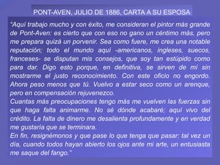 “Aquí trabajo mucho y con éxito, me consideran el pintor más grande
de Pont-Aven: es cierto que con eso no gano un céntimo más, pero
me prepara quizá un porvenir. Sea como fuere, me crea una notable
reputación; todo el mundo aquí -americanos, ingleses, suecos,
franceses- se disputan mis consejos, que soy tan estúpido como
para dar. Digo esto porque, en definitiva, se sirven de mí sin
mostrarme el justo reconocimiento. Con este oficio no engordo.
Ahora peso menos que tú. Vuelvo a estar seco como un arenque,
pero en compensación rejuvenezco.
Cuantas más preocupaciones tengo más me vuelven las fuerzas sin
que haga falta animarme. No sé dónde acabaré; aquí vivo del
crédito. La falta de dinero me desalienta profundamente y en verdad
me gustaría que se terminara.
En fin, resignémonos y que pase lo que tenga que pasar: tal vez un
día, cuando todos hayan abierto los ojos ante mi arte, un entusiasta
me saque del fango.”
PONT-AVEN, JULIO DE 1886, CARTA A SU ESPOSA
 