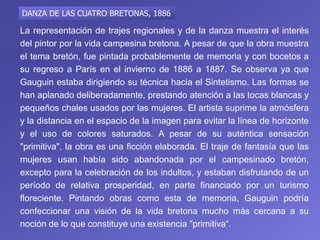 La representación de trajes regionales y de la danza muestra el interés
del pintor por la vida campesina bretona. A pesar de que la obra muestra
el tema bretón, fue pintada probablemente de memoria y con bocetos a
su regreso a París en el invierno de 1886 a 1887. Se observa ya que
Gauguin estaba dirigiendo su técnica hacia el Sintetismo. Las formas se
han aplanado deliberadamente, prestando atención a las tocas blancas y
pequeños chales usados ​​por las mujeres. El artista suprime la atmósfera
y la distancia en el espacio de la imagen para evitar la línea de horizonte
y el uso de colores saturados. A pesar de su auténtica sensación
"primitiva", la obra es una ficción elaborada. El traje de fantasía que las
mujeres usan había sido abandonada por el campesinado bretón,
excepto para la celebración de los indultos, y estaban disfrutando de un
período de relativa prosperidad, en parte financiado por un turismo
floreciente. Pintando obras como esta de memoria, Gauguin podría
confeccionar una visión de la vida bretona mucho más cercana a su
noción de lo que constituye una existencia "primitiva“.
DANZA DE LAS CUATRO BRETONAS, 1886
 