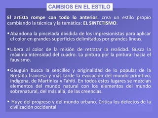 El artista rompe con todo lo anterior: crea un estilo propio
cambiando la técnica y la temática: EL SINTETISMO.
Abandona la pincelada dividida de los impresionistas para aplicar
el color en grandes superficies delimitadas por grandes líneas.
Libera al color de la misión de retratar la realidad. Busca la
máxima intensidad del cuadro. La pintura por la pintura: hacia el
fauvismo.
Gauguin busca la sencillez y originalidad de lo popular de la
Bretaña francesa y más tarde la evocación del mundo primitivo,
indígena, de Martinica y Tahití. En todos estos lugares se mezclan
elementos del mundo natural con los elementos del mundo
sobrenatural, del más allá, de las creencias.
 Huye del progreso y del mundo urbano. Critica los defectos de la
civilización occidental
 