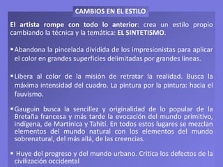 El artista rompe con todo lo anterior: crea un estilo propio
cambiando la técnica y la temática: EL SINTETISMO.
Abandona la pincelada dividida de los impresionistas para aplicar
el color en grandes superficies delimitadas por grandes líneas.
Libera al color de la misión de retratar la realidad. Busca la
máxima intensidad del cuadro. La pintura por la pintura: hacia el
fauvismo.
Gauguin busca la sencillez y originalidad de lo popular de la
Bretaña francesa y más tarde la evocación del mundo primitivo,
indígena, de Martinica y Tahití. En todos estos lugares se mezclan
elementos del mundo natural con los elementos del mundo
sobrenatural, del más allá, de las creencias.
 Huye del progreso y del mundo urbano. Critica los defectos de la
civilización occidental
CAMBIOS EN EL ESTILO
 