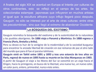 Gauguin reivindica la búsqueda del exotismo y de la autenticidad de la naturaleza
y los pueblos aborígenes. En 1886 viaja a Panamá y Martinica. En 1888 regresa a
Francia (París, Bretaña y Arlés).
Pero su deseo es huir de la vorágine de la modernidad y de la sociedad burguesa
para encontrar la ansiada libertad de creación en ese remanso de paz al otro lado
del mundo que para él fue el paraíso tahitiano.
Gauguin vivió en Tahití entre 1891 y 1893 y tras una estancia de tres años en
París, regresó de nuevo en 1895 hasta su muerte en las Islas Marquesas en 1903.
A partir de Gauguin el viaje a los Mares del Sur se convirtió en un viaje hacia el
Origen, hacia lo primigenio, en busca de la libertad, una nueva luz, un nuevo color,
un color puro, entero, primordial, nunca visto antes.
A finales del siglo XIX se acentuó en Europa el Interés por culturas de
otros continentes, esto se reflejó en el campo de las artes. Se
coleccionaba estampas japonesas que influyeron en muchos artistas
al igual que la escultura africana cuyo influjo llegará poco después.
Gauguin no sólo se interesó por el arte de otras culturas -entre otras
las precolombinas-, sino que llegó al extremo de abandonar Occidente.
 
