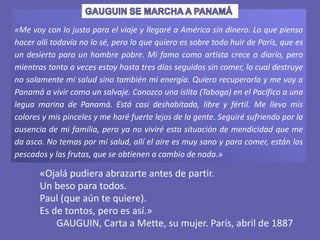 «Me voy con lo justo para el viaje y llegaré a América sin dinero. Lo que pienso
hacer allí todavía no lo sé, pero lo que quiero es sobre todo huir de París, que es
un desierto para un hombre pobre. Mi fama como artista crece a diario, pero
mientras tanto a veces estoy hasta tres días seguidos sin comer, lo cual destruye
no solamente mi salud sino también mi energía. Quiero recuperarla y me voy a
Panamá a vivir como un salvaje. Conozco una islita (Taboga) en el Pacífico a una
legua marina de Panamá. Está casi deshabitada, libre y fértil. Me llevo mis
colores y mis pinceles y me haré fuerte lejos de la gente. Seguiré sufriendo por la
ausencia de mi familia, pero ya no viviré esta situación de mendicidad que me
da asco. No temas por mi salud, allí el aire es muy sano y para comer, están los
pescados y las frutas, que se obtienen a cambio de nada.»
«Ojalá pudiera abrazarte antes de partir.
Un beso para todos.
Paul (que aún te quiere).
Es de tontos, pero es así.»
GAUGUIN, Carta a Mette, su mujer. París, abril de 1887
 
