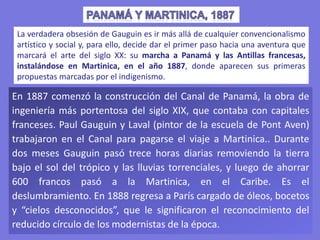 En 1887 comenzó la construcción del Canal de Panamá, la obra de
ingeniería más portentosa del siglo XIX, que contaba con capitales
franceses. Paul Gauguin y Laval (pintor de la escuela de Pont Aven)
trabajaron en el Canal para pagarse el viaje a Martinica.. Durante
dos meses Gauguin pasó trece horas diarias removiendo la tierra
bajo el sol del trópico y las lluvias torrenciales, y luego de ahorrar
600 francos pasó a la Martinica, en el Caribe. Es el
deslumbramiento. En 1888 regresa a París cargado de óleos, bocetos
y “cielos desconocidos”, que le significaron el reconocimiento del
reducido círculo de los modernistas de la época.
La verdadera obsesión de Gauguin es ir más allá de cualquier convencionalismo
artístico y social y, para ello, decide dar el primer paso hacia una aventura que
marcará el arte del siglo XX: su marcha a Panamá y las Antillas francesas,
instalándose en Martinica, en el año 1887, donde aparecen sus primeras
propuestas marcadas por el indigenismo.
 